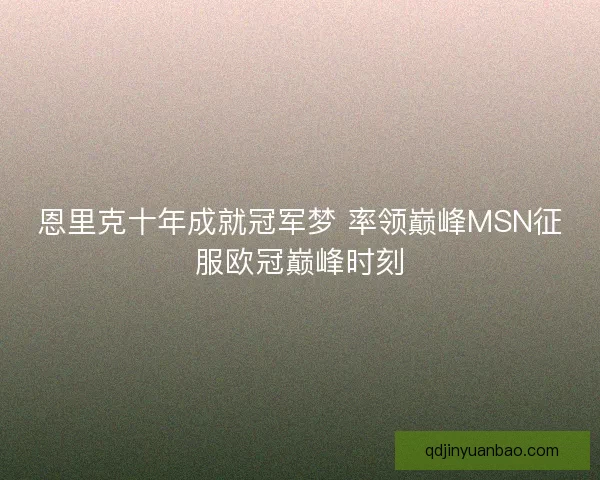 恩里克十年成就冠军梦 率领巅峰MSN征服欧冠巅峰时刻 恩里克十年成就冠军梦 率领巅峰MSN征服欧冠巅峰时刻
