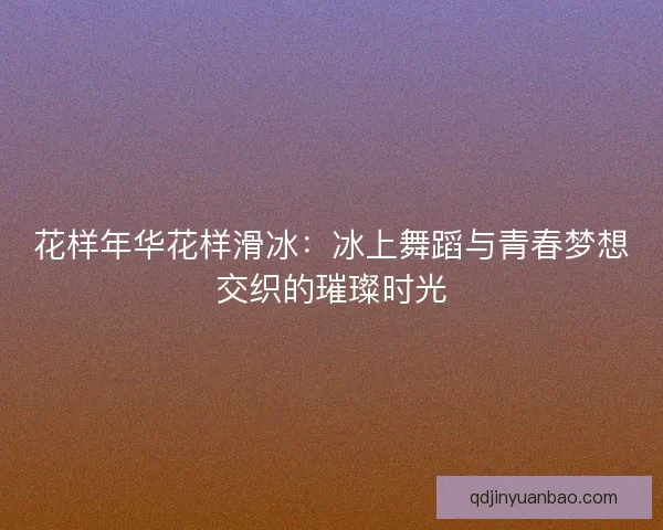 花样年华花样滑冰：冰上舞蹈与青春梦想交织的璀璨时光
