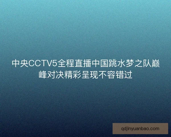 中央CCTV5全程直播中国跳水梦之队巅峰对决精彩呈现不容错过
