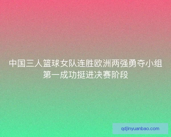 中国三人篮球女队连胜欧洲两强勇夺小组第一成功挺进决赛阶段
