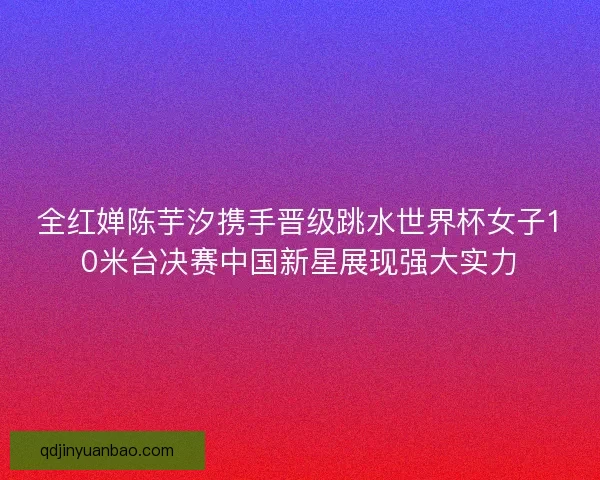 全红婵陈芋汐携手晋级跳水世界杯女子10米台决赛中国新星展现强大实力