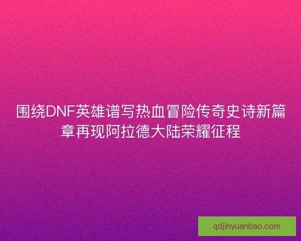 围绕DNF英雄谱写热血冒险传奇史诗新篇章再现阿拉德大陆荣耀征程